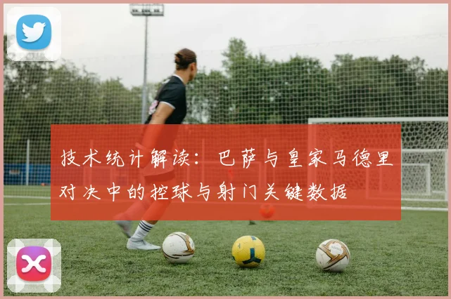 技术统计解读:巴萨与皇家马德里对决中的控球与射门关键数据