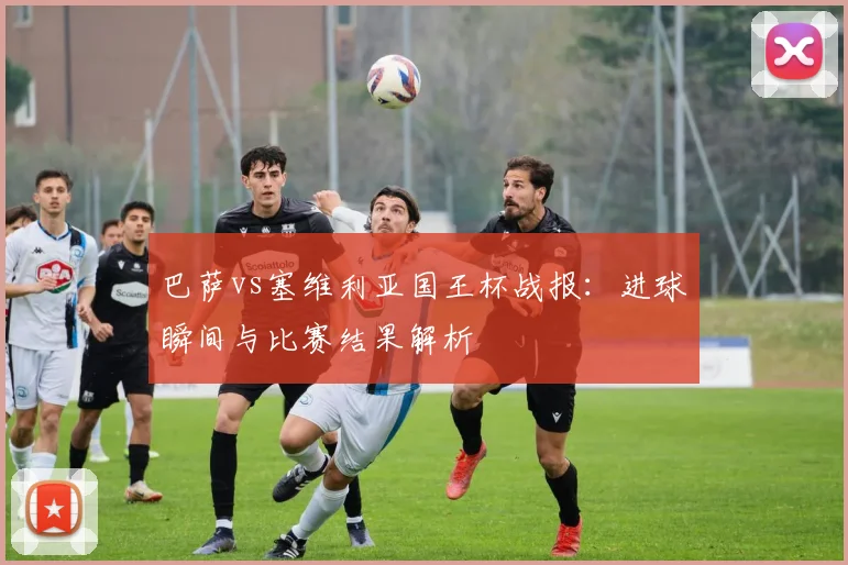 巴萨vs塞维利亚国王杯战报：进球瞬间与比赛结果解析