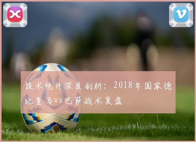 技术统计深度剖析:2018年国家德比皇马vs巴萨战术复盘
